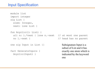 Input Specification
module list
import integer
sig List {
elem: Integer,
next: lone List }
fun Acyclic(l: List) {
all n: l.*next | lone n.~next // at most one parent
no l.~next } // head has no parent
one sig Input in List {}
fact GenerateInputs {
Acyclic(Input) }
Subsignature Input is a
subset of List and it has
exactly one atom which is
indicated by the keyword
one
 