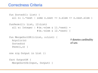 Correctness Criteria
fun Sorted(l: List) {
all n: l.*next | some n.next => n.elem <= n.next.elem }
funPerm(l1: List, l2:List)
all e: Integer | #(e.~elem & l1.*next) =
#(e.~elem & l2.*next) }
fun MergeSortOK(i:List, o:List) {
Acyclic(o)
Sorted(o)
Perm(i,o) }
one sig Output in List {}
fact OutputOK {
MergeSortOk(Input, Output) }
# denotes cardinality
of sets
 