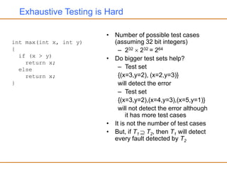 Exhaustive Testing is Hard
• Number of possible test cases
(assuming 32 bit integers)
– 232  232 = 264
• Do bigger test sets help?
– Test set
{(x=3,y=2), (x=2,y=3)}
will detect the error
– Test set
{(x=3,y=2),(x=4,y=3),(x=5,y=1)}
will not detect the error although
it has more test cases
• It is not the number of test cases
• But, if T1  T2, then T1 will detect
every fault detected by T2
int max(int x, int y)
{
if (x > y)
return x;
else
return x;
}
 