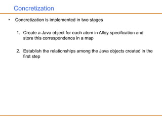 Concretization
• Concretization is implemented in two stages
1. Create a Java object for each atom in Alloy specification and
store this correspondence in a map
2. Establish the relationships among the Java objects created in the
first step
 