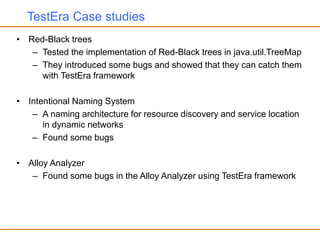 TestEra Case studies
• Red-Black trees
– Tested the implementation of Red-Black trees in java.util.TreeMap
– They introduced some bugs and showed that they can catch them
with TestEra framework
• Intentional Naming System
– A naming architecture for resource discovery and service location
in dynamic networks
– Found some bugs
• Alloy Analyzer
– Found some bugs in the Alloy Analyzer using TestEra framework
 
