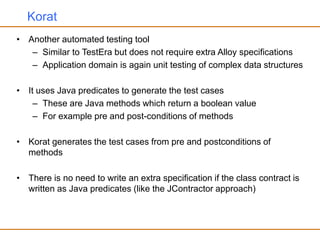 Korat
• Another automated testing tool
– Similar to TestEra but does not require extra Alloy specifications
– Application domain is again unit testing of complex data structures
• It uses Java predicates to generate the test cases
– These are Java methods which return a boolean value
– For example pre and post-conditions of methods
• Korat generates the test cases from pre and postconditions of
methods
• There is no need to write an extra specification if the class contract is
written as Java predicates (like the JContractor approach)
 