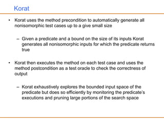 Korat
• Korat uses the method precondition to automatically generate all
nonisomorphic test cases up to a give small size
– Given a predicate and a bound on the size of its inputs Korat
generates all nonisomorphic inputs for which the predicate returns
true
• Korat then executes the method on each test case and uses the
method postcondition as a test oracle to check the correctness of
output
– Korat exhaustively explores the bounded input space of the
predicate but does so efficiently by monitoring the predicate’s
executions and pruning large portions of the search space
 