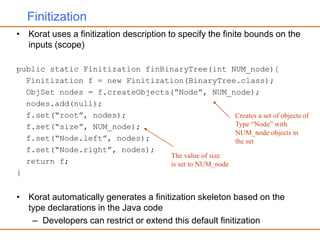Finitization
• Korat uses a finitization description to specify the finite bounds on the
inputs (scope)
public static Finitization finBinaryTree(int NUM_node){
Finitization f = new Finitization(BinaryTree.class);
ObjSet nodes = f.createObjects(“Node”, NUM_node);
nodes.add(null);
f.set(“root”, nodes);
f.set(“size”, NUM_node);
f.set(“Node.left”, nodes);
f.set(“Node.right”, nodes);
return f;
}
• Korat automatically generates a finitization skeleton based on the
type declarations in the Java code
– Developers can restrict or extend this default finitization
Creates a set of objects of
Type “Node” with
NUM_node objects in
the set
The value of size
is set to NUM_node
 