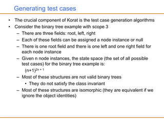Generating test cases
• The crucial component of Korat is the test case generation algorithms
• Consider the binary tree example with scope 3
– There are three fields: root, left, right
– Each of these fields can be assigned a node instance or null
– There is one root field and there is one left and one right field for
each node instance
– Given n node instances, the state space (the set of all possible
test cases) for the binary tree example is:
(n+1)2n + 1
– Most of these structures are not valid binary trees
• They do not satisfy the class invariant
– Most of these structures are isomorphic (they are equivalent if we
ignore the object identities)
 