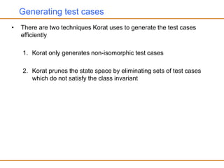 Generating test cases
• There are two techniques Korat uses to generate the test cases
efficiently
1. Korat only generates non-isomorphic test cases
2. Korat prunes the state space by eliminating sets of test cases
which do not satisfy the class invariant
 