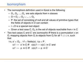 Isomorphism
• The isomorphism definition used in Korat is the following
– O1, O2, ..., On are sets objects from n classes
– O = O1  O2  ...  On
– P: the set of consisting of null and all values of primitive types that
the fields of objects in O can contain
– r O is a special root object
– Given a test case C, OC is the set of objects reachable from r in C
• Two test cases C and C’ are isomorphic iff there is a permutation  on
O, mapping objects from Oi to objects from Oi for all 1  i  n, such
that
o, o’  OC . f  fields(o) .p  P .
o.f == o’ in C iff (o).f == (o’) in C’ and
o.f == p in C iff (o).f == p in C’
 