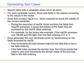 Generating Test Cases
• Search starts with a candidate vector set to all zeros.
• For each candidate vectors, Korat sets fields in the objects according
to the values in the vector.
• Korat then invokes repOk (i.e., class invariant) to check the validity of
the current candidate.
– During the execution of repOk, Korat monitors the fields that
reopOK accesses, it stores the indices of the fields that are
accessed by the repOK (field ordering)
– For example, for the binary tree example, if the repOK accesses
root, N0.left and N0.right, then the field ordering is 0, 2, 3
• Korat generates the next candidate vector by backtracking on the
fields accessed by repOk.
– First increments the field domain index for the field that is last in
the field-ordering
– If the field index exceeds the domain size, then Korat resets that
index to zero and increments the domain index of the previous
field in the field ordering
 