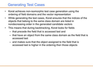 Generating Test Cases
• Korat achieves non-isomorphic test case generation using the
ordering of field domains and the vector representation
• While generating the test cases, Korat ensures that the indices of the
objects that belong to the same class domain are listed in
nondecreasing order in the generated candidate vectors
• This means that during backtracking, Korat looks for fields
– that precede the field that is accessed last and
– that have an object from the same class domain as the field that is
accessed last
– and makes sure that the object assigned to the field that is
accessed last is higher in the ordering then those objects
 