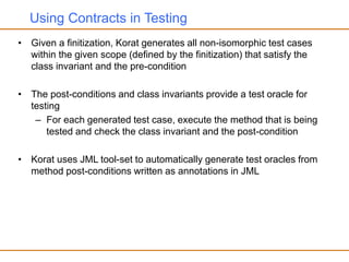 Using Contracts in Testing
• Given a finitization, Korat generates all non-isomorphic test cases
within the given scope (defined by the finitization) that satisfy the
class invariant and the pre-condition
• The post-conditions and class invariants provide a test oracle for
testing
– For each generated test case, execute the method that is being
tested and check the class invariant and the post-condition
• Korat uses JML tool-set to automatically generate test oracles from
method post-conditions written as annotations in JML
 