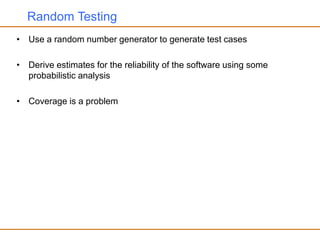 Random Testing
• Use a random number generator to generate test cases
• Derive estimates for the reliability of the software using some
probabilistic analysis
• Coverage is a problem
 