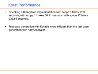 Korat Performance
• Checking a BinaryTree implementation with scope 8 takes 1/53
seconds, with scope 11 takes 56.21 seconds, with scope 12 takes
233.59 seconds.
• Test case generation with Korat is more efficient than the test case
generation with Alloy Analyzer.
 