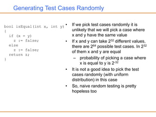 Generating Test Cases Randomly
• If we pick test cases randomly it is
unlikely that we will pick a case where
x and y have the same value
• If x and y can take 232 different values,
there are 264 possible test cases. In 232
of them x and y are equal
– probability of picking a case where
x is equal to y is 2-32
• It is not a good idea to pick the test
cases randomly (with uniform
distribution) in this case
• So, naive random testing is pretty
hopeless too
bool isEqual(int x, int y)
{
if (x = y)
z := false;
else
z := false;
return z;
}
 
