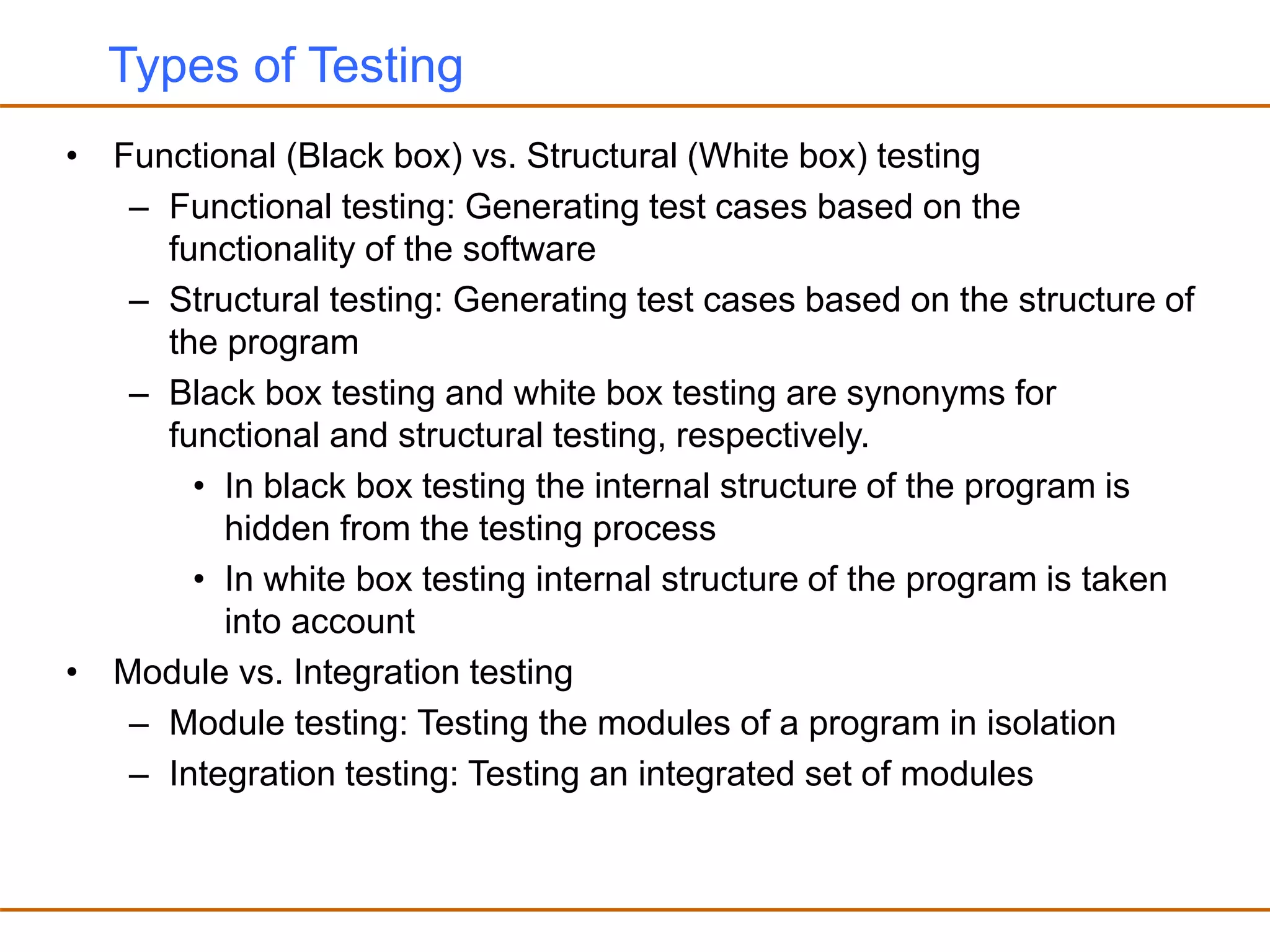 Types of Testing
• Functional (Black box) vs. Structural (White box) testing
– Functional testing: Generating test cases based on the
functionality of the software
– Structural testing: Generating test cases based on the structure of
the program
– Black box testing and white box testing are synonyms for
functional and structural testing, respectively.
• In black box testing the internal structure of the program is
hidden from the testing process
• In white box testing internal structure of the program is taken
into account
• Module vs. Integration testing
– Module testing: Testing the modules of a program in isolation
– Integration testing: Testing an integrated set of modules
 