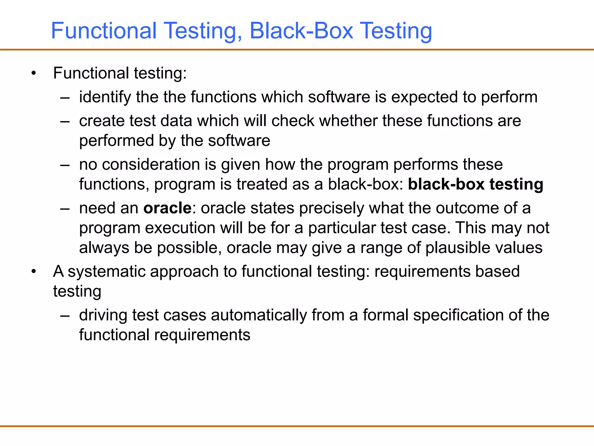 Functional Testing, Black-Box Testing
• Functional testing:
– identify the the functions which software is expected to perform
– create test data which will check whether these functions are
performed by the software
– no consideration is given how the program performs these
functions, program is treated as a black-box: black-box testing
– need an oracle: oracle states precisely what the outcome of a
program execution will be for a particular test case. This may not
always be possible, oracle may give a range of plausible values
• A systematic approach to functional testing: requirements based
testing
– driving test cases automatically from a formal specification of the
functional requirements
 