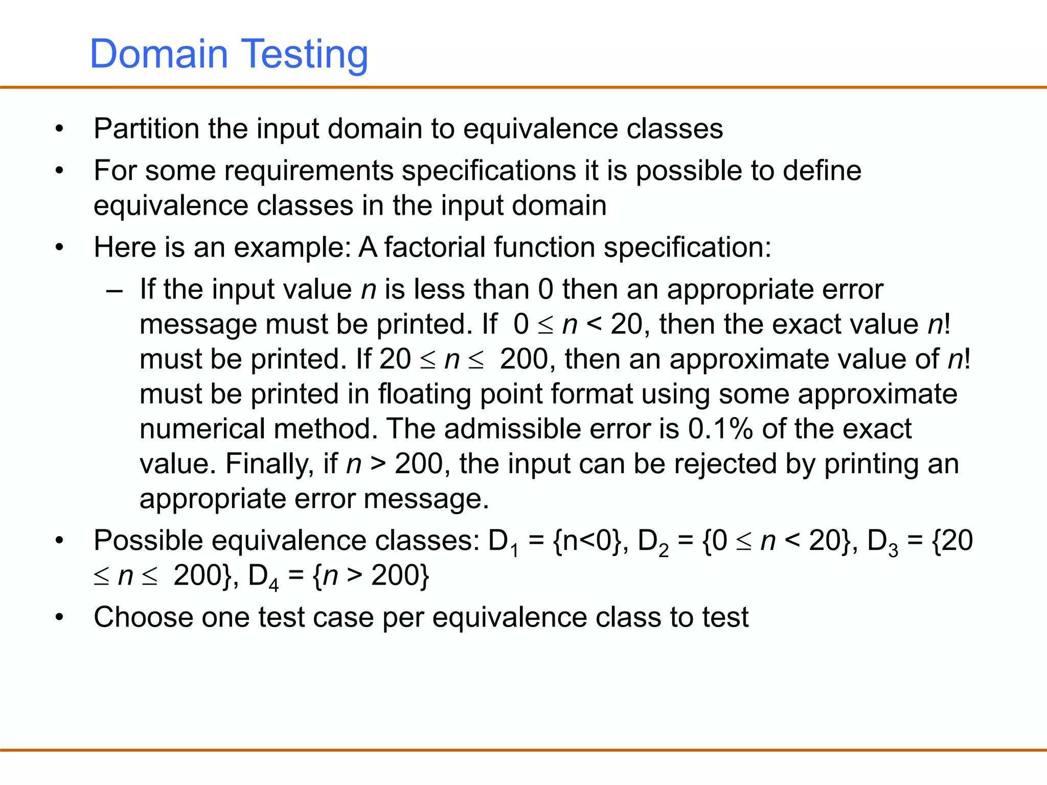Domain Testing
• Partition the input domain to equivalence classes
• For some requirements specifications it is possible to define
equivalence classes in the input domain
• Here is an example: A factorial function specification:
– If the input value n is less than 0 then an appropriate error
message must be printed. If 0  n < 20, then the exact value n!
must be printed. If 20  n  200, then an approximate value of n!
must be printed in floating point format using some approximate
numerical method. The admissible error is 0.1% of the exact
value. Finally, if n > 200, the input can be rejected by printing an
appropriate error message.
• Possible equivalence classes: D1 = {n<0}, D2 = {0  n < 20}, D3 = {20
 n  200}, D4 = {n > 200}
• Choose one test case per equivalence class to test
 