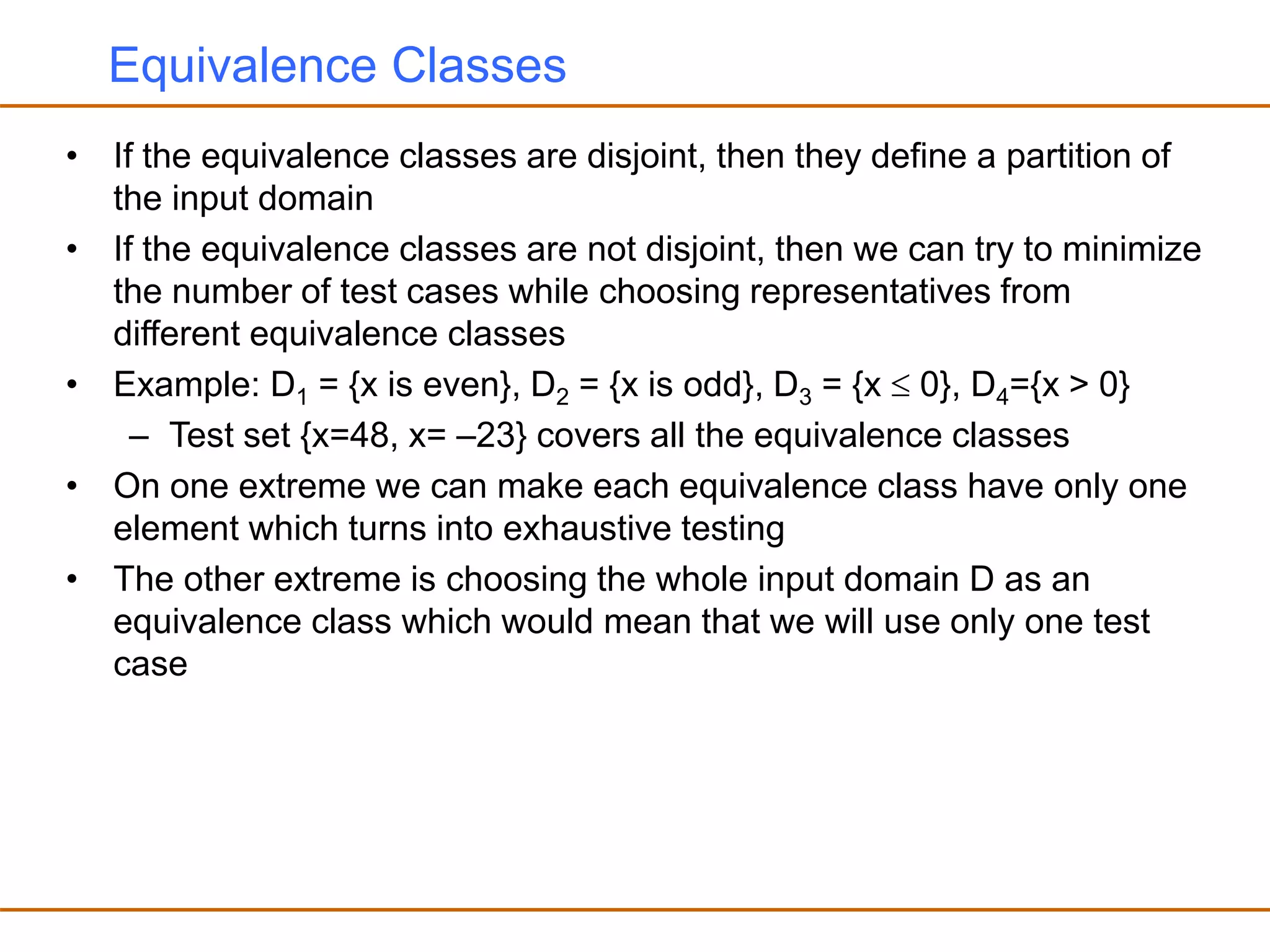Equivalence Classes
• If the equivalence classes are disjoint, then they define a partition of
the input domain
• If the equivalence classes are not disjoint, then we can try to minimize
the number of test cases while choosing representatives from
different equivalence classes
• Example: D1 = {x is even}, D2 = {x is odd}, D3 = {x  0}, D4={x > 0}
– Test set {x=48, x= –23} covers all the equivalence classes
• On one extreme we can make each equivalence class have only one
element which turns into exhaustive testing
• The other extreme is choosing the whole input domain D as an
equivalence class which would mean that we will use only one test
case
 