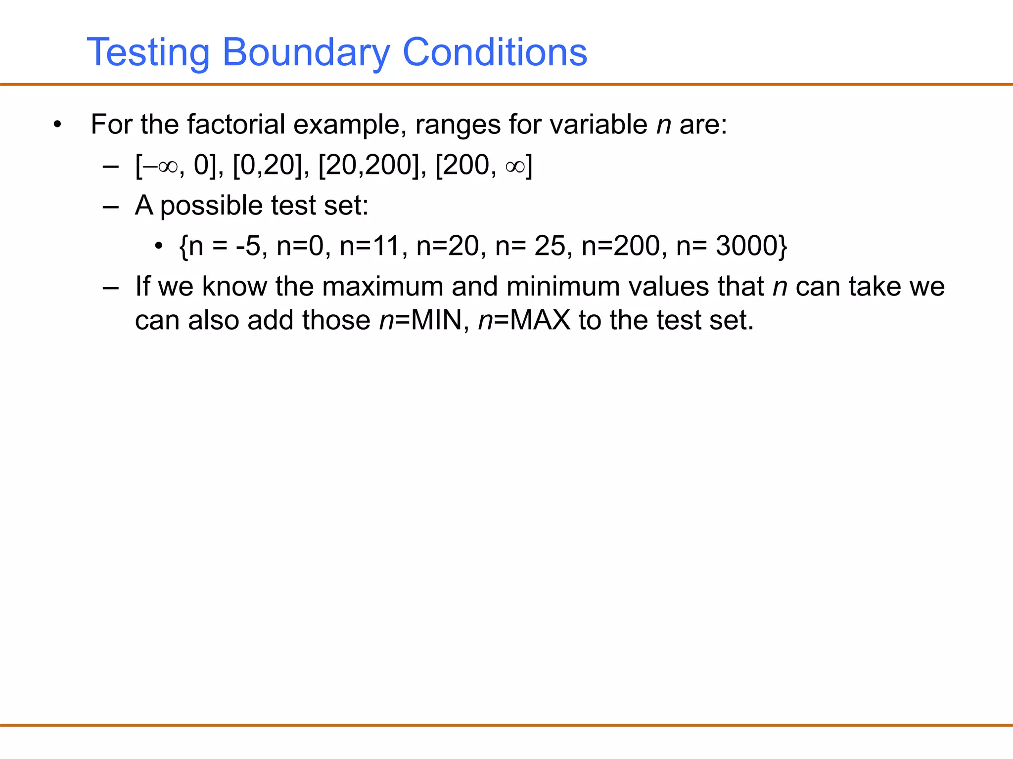 Testing Boundary Conditions
• For the factorial example, ranges for variable n are:
– [, 0], [0,20], [20,200], [200, ]
– A possible test set:
• {n = -5, n=0, n=11, n=20, n= 25, n=200, n= 3000}
– If we know the maximum and minimum values that n can take we
can also add those n=MIN, n=MAX to the test set.
 