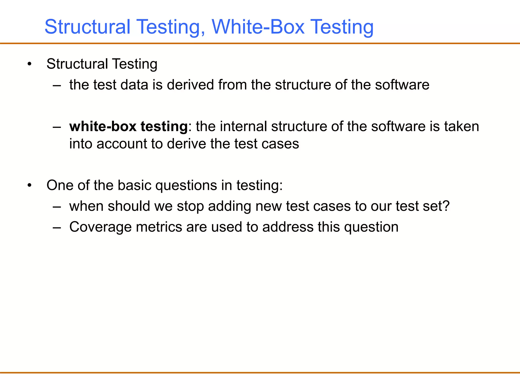 Structural Testing, White-Box Testing
• Structural Testing
– the test data is derived from the structure of the software
– white-box testing: the internal structure of the software is taken
into account to derive the test cases
• One of the basic questions in testing:
– when should we stop adding new test cases to our test set?
– Coverage metrics are used to address this question
 