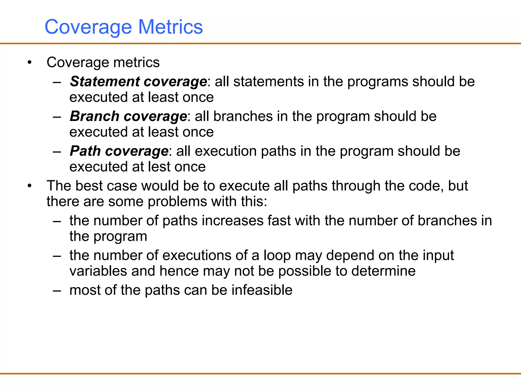 Coverage Metrics
• Coverage metrics
– Statement coverage: all statements in the programs should be
executed at least once
– Branch coverage: all branches in the program should be
executed at least once
– Path coverage: all execution paths in the program should be
executed at lest once
• The best case would be to execute all paths through the code, but
there are some problems with this:
– the number of paths increases fast with the number of branches in
the program
– the number of executions of a loop may depend on the input
variables and hence may not be possible to determine
– most of the paths can be infeasible
 