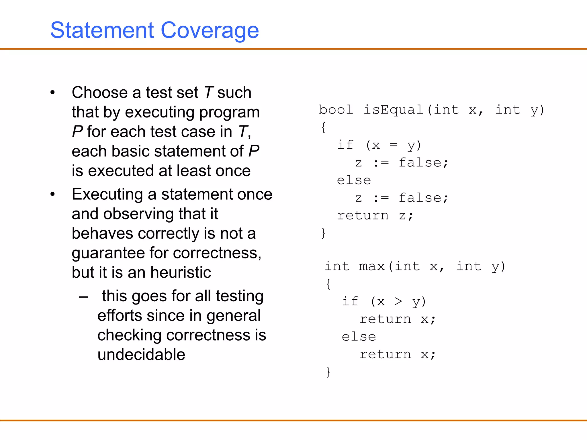 Statement Coverage
• Choose a test set T such
that by executing program
P for each test case in T,
each basic statement of P
is executed at least once
• Executing a statement once
and observing that it
behaves correctly is not a
guarantee for correctness,
but it is an heuristic
– this goes for all testing
efforts since in general
checking correctness is
undecidable
bool isEqual(int x, int y)
{
if (x = y)
z := false;
else
z := false;
return z;
}
int max(int x, int y)
{
if (x > y)
return x;
else
return x;
}
 