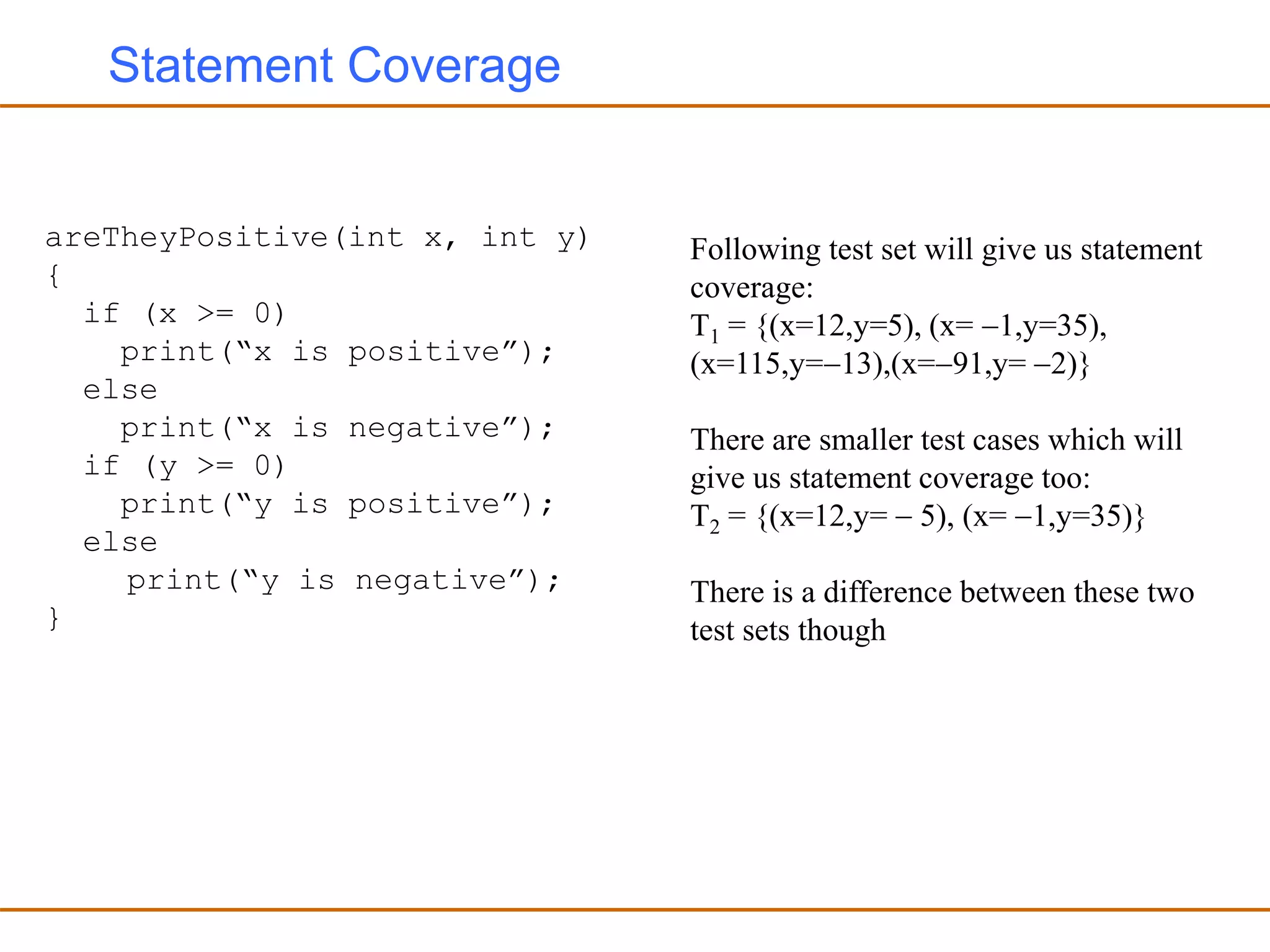 Statement Coverage
areTheyPositive(int x, int y)
{
if (x >= 0)
print(“x is positive”);
else
print(“x is negative”);
if (y >= 0)
print(“y is positive”);
else
print(“y is negative”);
}
Following test set will give us statement
coverage:
T1 = {(x=12,y=5), (x= 1,y=35),
(x=115,y=13),(x=91,y= 2)}
There are smaller test cases which will
give us statement coverage too:
T2 = {(x=12,y=  5), (x= 1,y=35)}
There is a difference between these two
test sets though
 