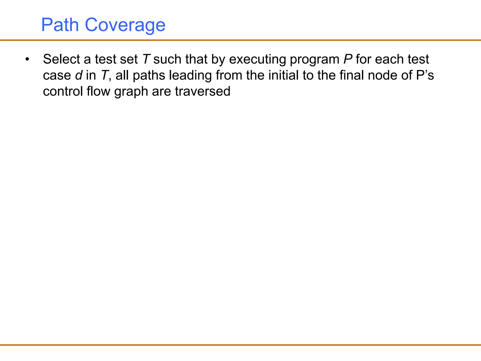 Path Coverage
• Select a test set T such that by executing program P for each test
case d in T, all paths leading from the initial to the final node of P’s
control flow graph are traversed
 