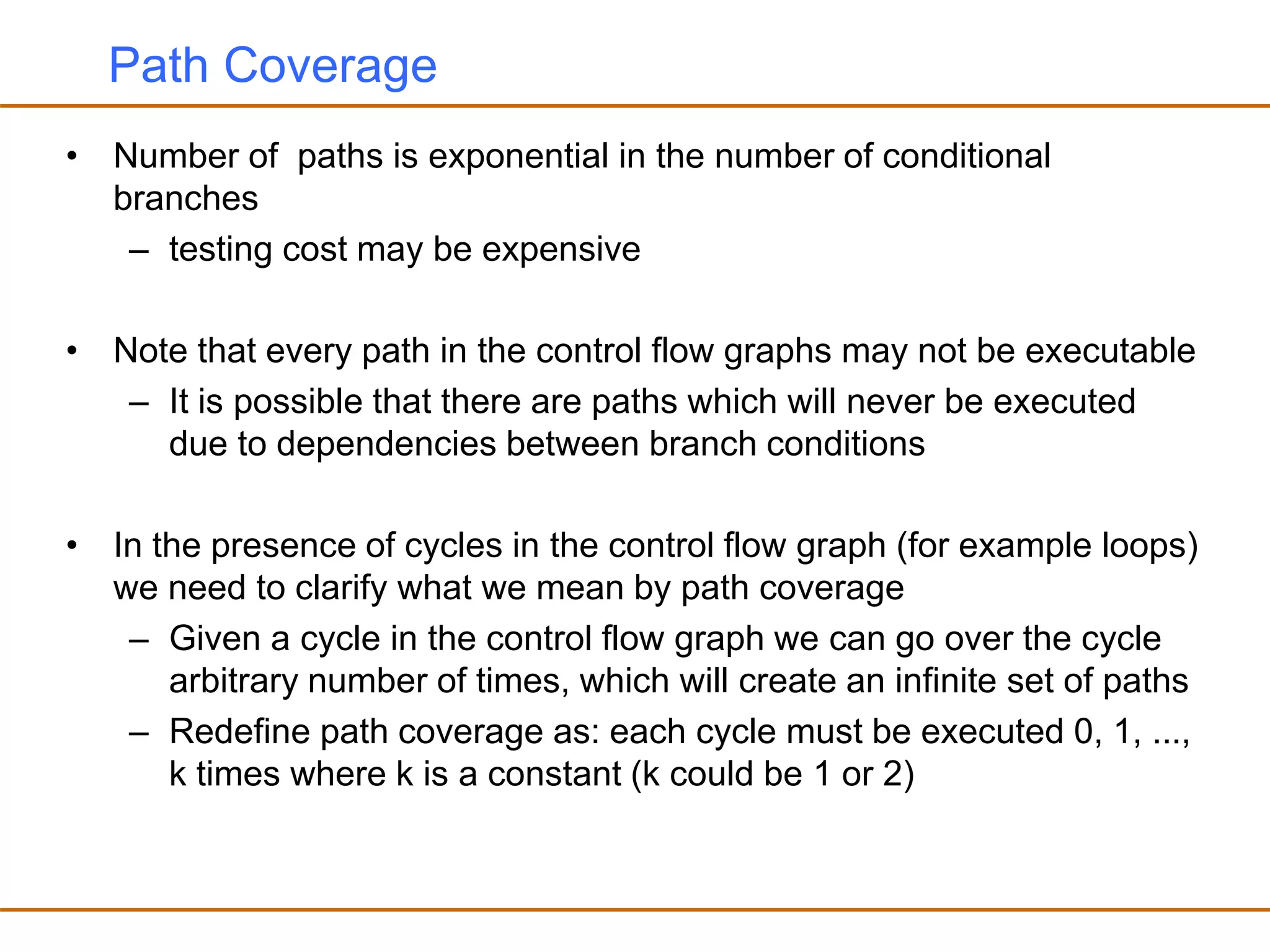 Path Coverage
• Number of paths is exponential in the number of conditional
branches
– testing cost may be expensive
• Note that every path in the control flow graphs may not be executable
– It is possible that there are paths which will never be executed
due to dependencies between branch conditions
• In the presence of cycles in the control flow graph (for example loops)
we need to clarify what we mean by path coverage
– Given a cycle in the control flow graph we can go over the cycle
arbitrary number of times, which will create an infinite set of paths
– Redefine path coverage as: each cycle must be executed 0, 1, ...,
k times where k is a constant (k could be 1 or 2)
 
