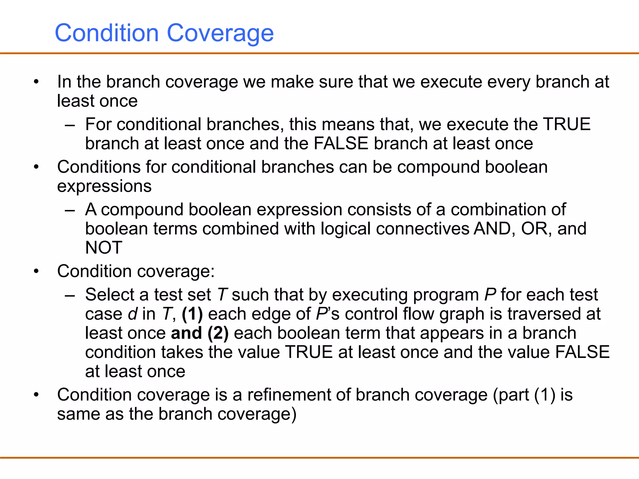Condition Coverage
• In the branch coverage we make sure that we execute every branch at
least once
– For conditional branches, this means that, we execute the TRUE
branch at least once and the FALSE branch at least once
• Conditions for conditional branches can be compound boolean
expressions
– A compound boolean expression consists of a combination of
boolean terms combined with logical connectives AND, OR, and
NOT
• Condition coverage:
– Select a test set T such that by executing program P for each test
case d in T, (1) each edge of P’s control flow graph is traversed at
least once and (2) each boolean term that appears in a branch
condition takes the value TRUE at least once and the value FALSE
at least once
• Condition coverage is a refinement of branch coverage (part (1) is
same as the branch coverage)
 