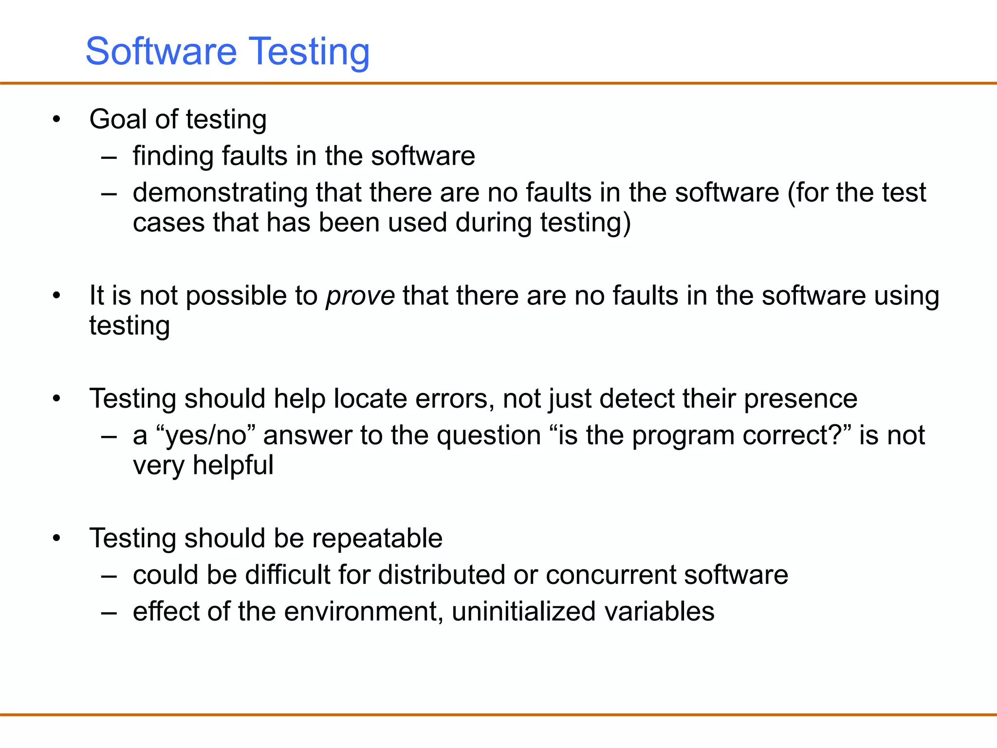 Software Testing
• Goal of testing
– finding faults in the software
– demonstrating that there are no faults in the software (for the test
cases that has been used during testing)
• It is not possible to prove that there are no faults in the software using
testing
• Testing should help locate errors, not just detect their presence
– a “yes/no” answer to the question “is the program correct?” is not
very helpful
• Testing should be repeatable
– could be difficult for distributed or concurrent software
– effect of the environment, uninitialized variables
 