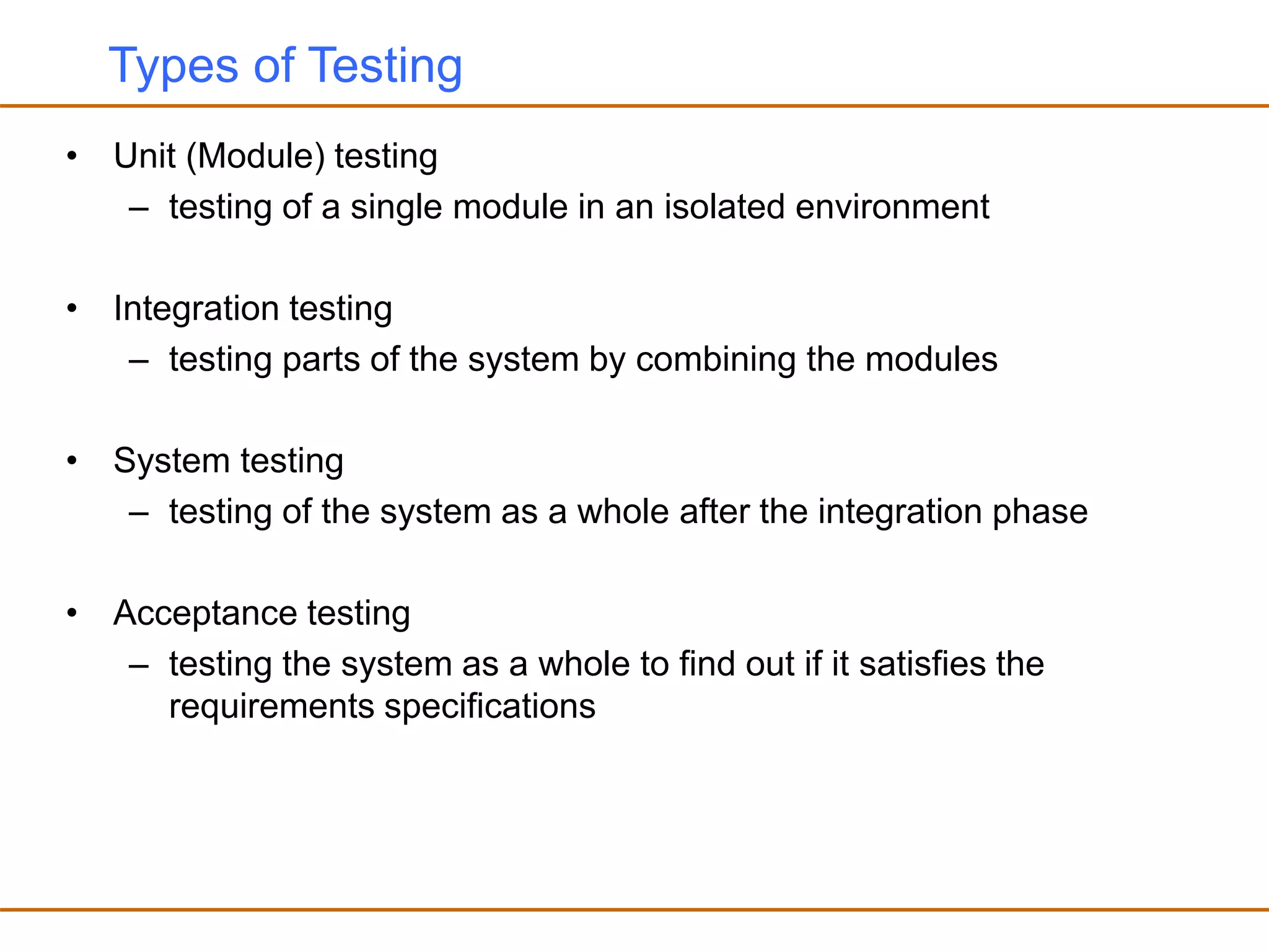 Types of Testing
• Unit (Module) testing
– testing of a single module in an isolated environment
• Integration testing
– testing parts of the system by combining the modules
• System testing
– testing of the system as a whole after the integration phase
• Acceptance testing
– testing the system as a whole to find out if it satisfies the
requirements specifications
 