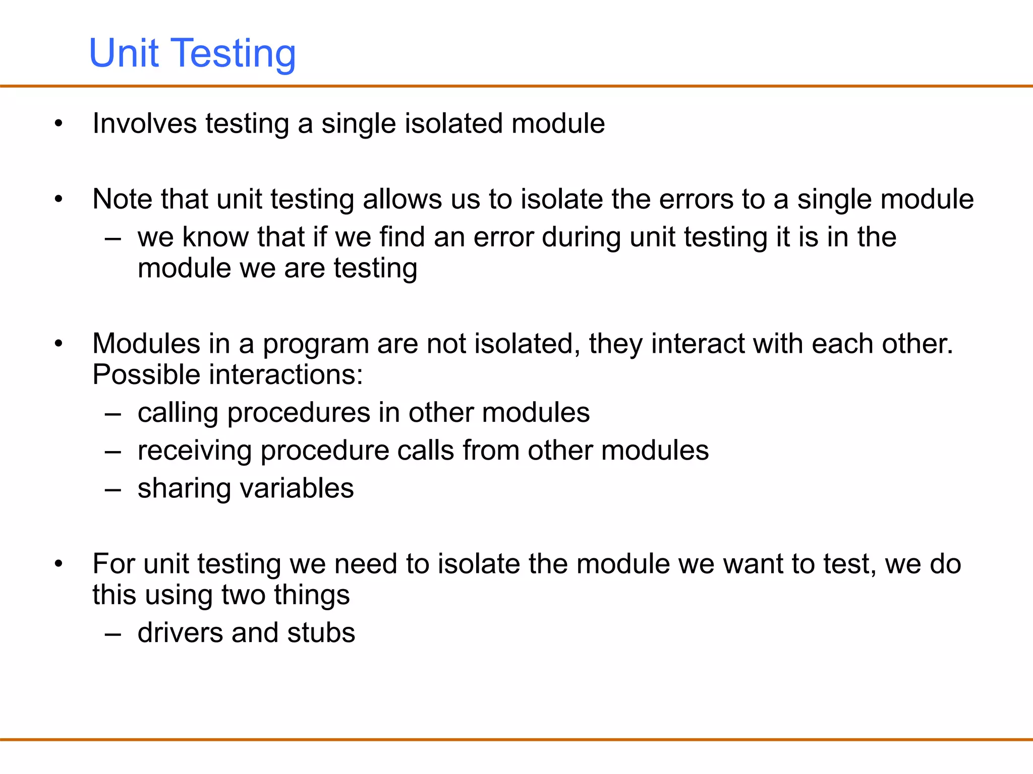 Unit Testing
• Involves testing a single isolated module
• Note that unit testing allows us to isolate the errors to a single module
– we know that if we find an error during unit testing it is in the
module we are testing
• Modules in a program are not isolated, they interact with each other.
Possible interactions:
– calling procedures in other modules
– receiving procedure calls from other modules
– sharing variables
• For unit testing we need to isolate the module we want to test, we do
this using two things
– drivers and stubs
 