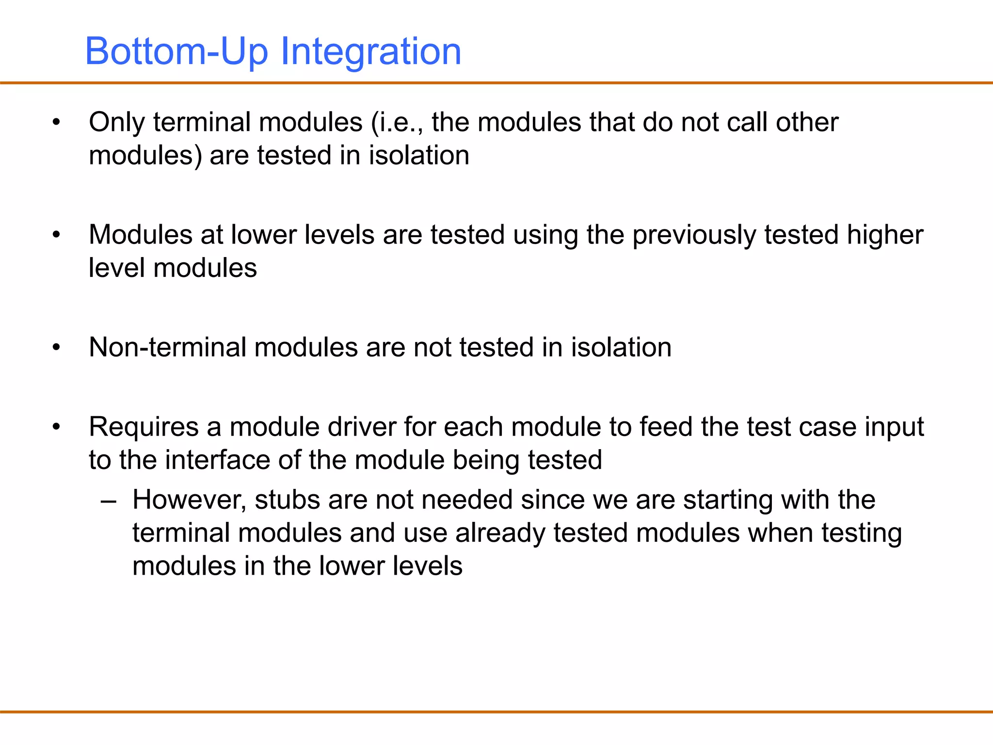 Bottom-Up Integration
• Only terminal modules (i.e., the modules that do not call other
modules) are tested in isolation
• Modules at lower levels are tested using the previously tested higher
level modules
• Non-terminal modules are not tested in isolation
• Requires a module driver for each module to feed the test case input
to the interface of the module being tested
– However, stubs are not needed since we are starting with the
terminal modules and use already tested modules when testing
modules in the lower levels
 