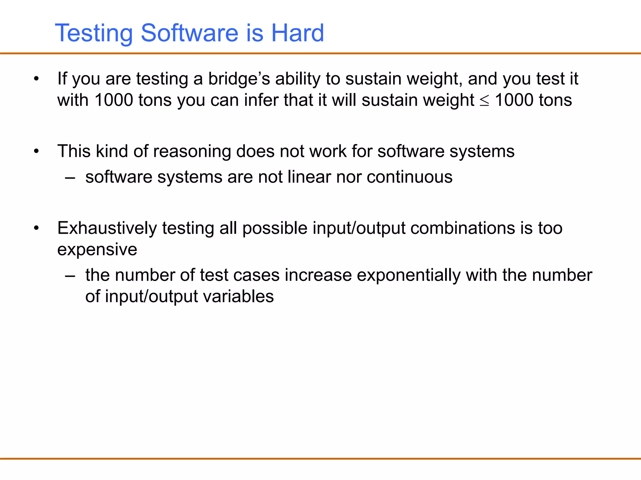 Testing Software is Hard
• If you are testing a bridge’s ability to sustain weight, and you test it
with 1000 tons you can infer that it will sustain weight  1000 tons
• This kind of reasoning does not work for software systems
– software systems are not linear nor continuous
• Exhaustively testing all possible input/output combinations is too
expensive
– the number of test cases increase exponentially with the number
of input/output variables
 