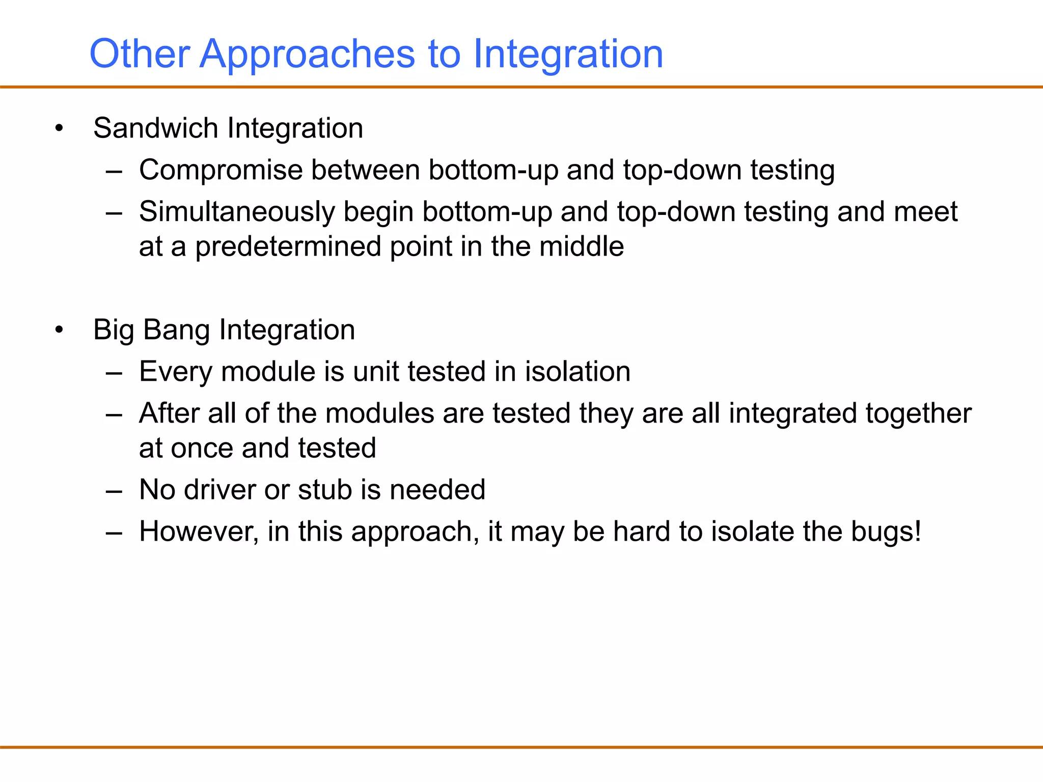 Other Approaches to Integration
• Sandwich Integration
– Compromise between bottom-up and top-down testing
– Simultaneously begin bottom-up and top-down testing and meet
at a predetermined point in the middle
• Big Bang Integration
– Every module is unit tested in isolation
– After all of the modules are tested they are all integrated together
at once and tested
– No driver or stub is needed
– However, in this approach, it may be hard to isolate the bugs!
 