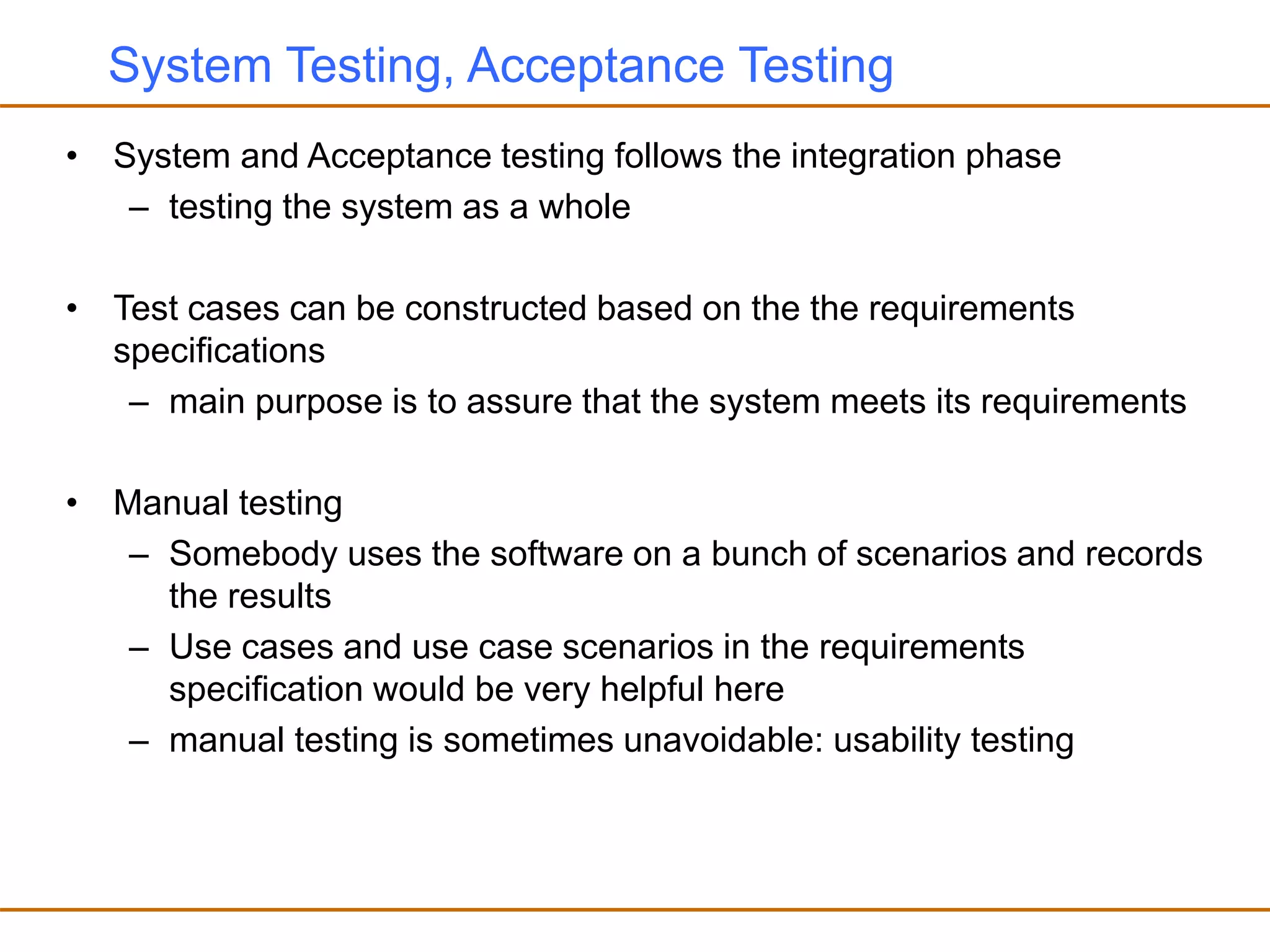 System Testing, Acceptance Testing
• System and Acceptance testing follows the integration phase
– testing the system as a whole
• Test cases can be constructed based on the the requirements
specifications
– main purpose is to assure that the system meets its requirements
• Manual testing
– Somebody uses the software on a bunch of scenarios and records
the results
– Use cases and use case scenarios in the requirements
specification would be very helpful here
– manual testing is sometimes unavoidable: usability testing
 