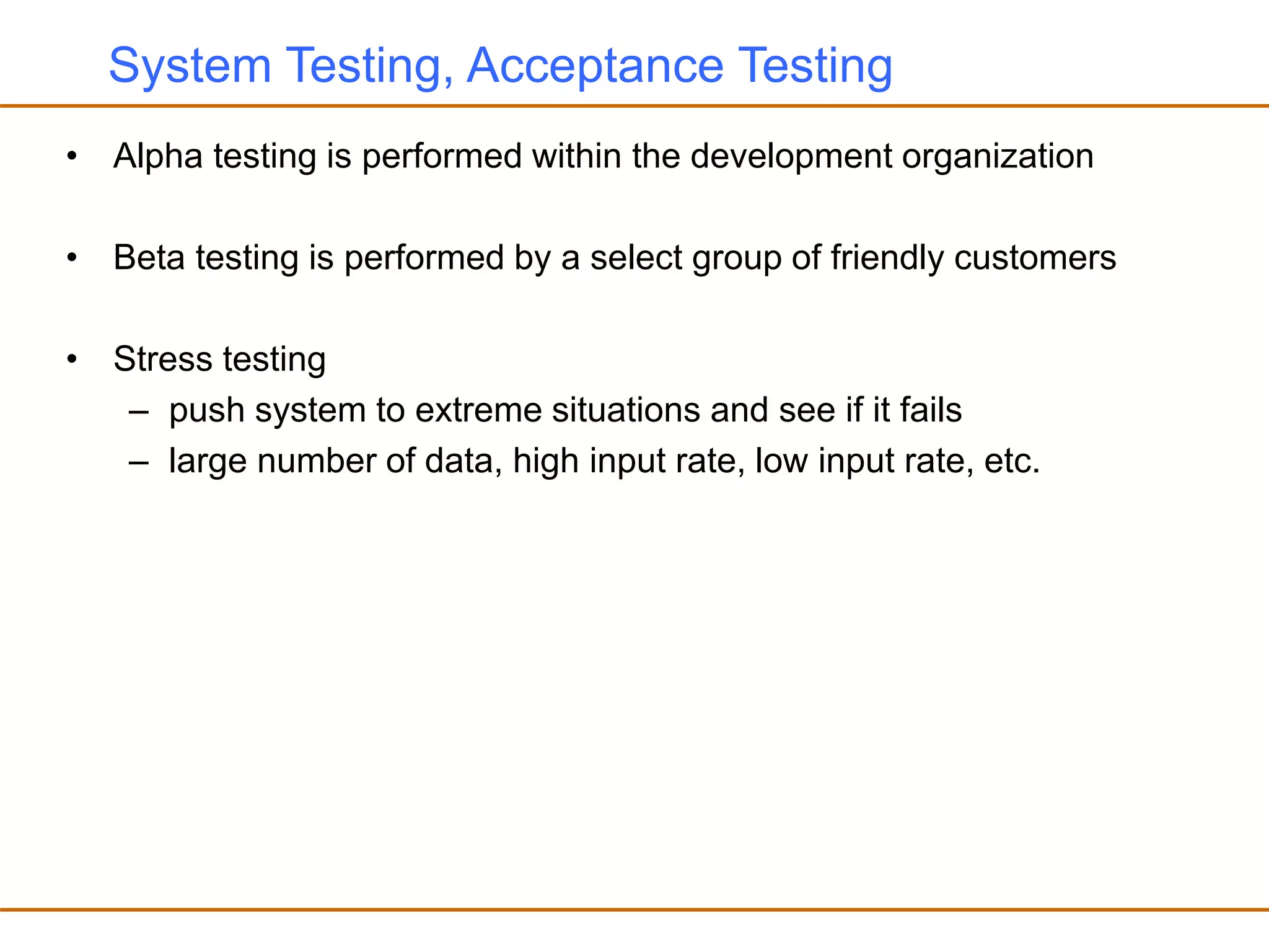 System Testing, Acceptance Testing
• Alpha testing is performed within the development organization
• Beta testing is performed by a select group of friendly customers
• Stress testing
– push system to extreme situations and see if it fails
– large number of data, high input rate, low input rate, etc.
 