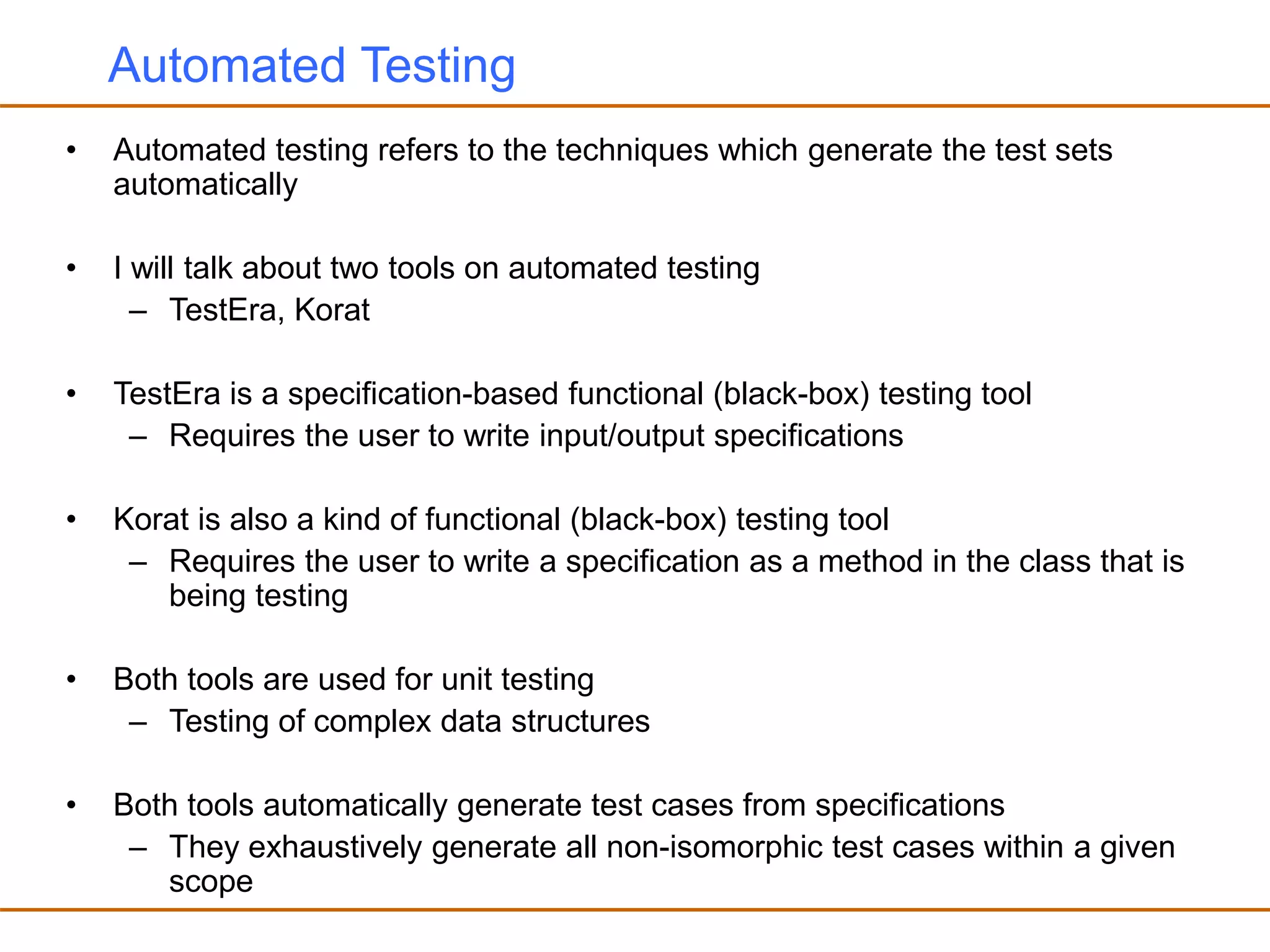 Automated Testing
• Automated testing refers to the techniques which generate the test sets
automatically
• I will talk about two tools on automated testing
– TestEra, Korat
• TestEra is a specification-based functional (black-box) testing tool
– Requires the user to write input/output specifications
• Korat is also a kind of functional (black-box) testing tool
– Requires the user to write a specification as a method in the class that is
being testing
• Both tools are used for unit testing
– Testing of complex data structures
• Both tools automatically generate test cases from specifications
– They exhaustively generate all non-isomorphic test cases within a given
scope
 