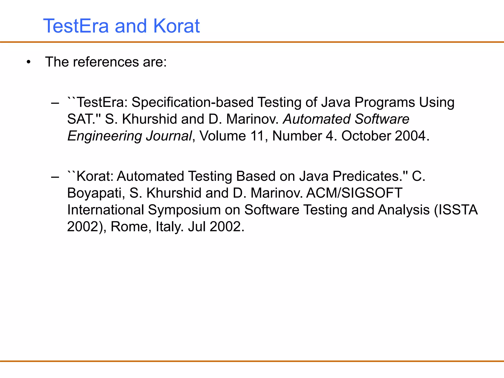 TestEra and Korat
• The references are:
– ``TestEra: Specification-based Testing of Java Programs Using
SAT.'' S. Khurshid and D. Marinov. Automated Software
Engineering Journal, Volume 11, Number 4. October 2004.
– ``Korat: Automated Testing Based on Java Predicates.'' C.
Boyapati, S. Khurshid and D. Marinov. ACM/SIGSOFT
International Symposium on Software Testing and Analysis (ISSTA
2002), Rome, Italy. Jul 2002.
 