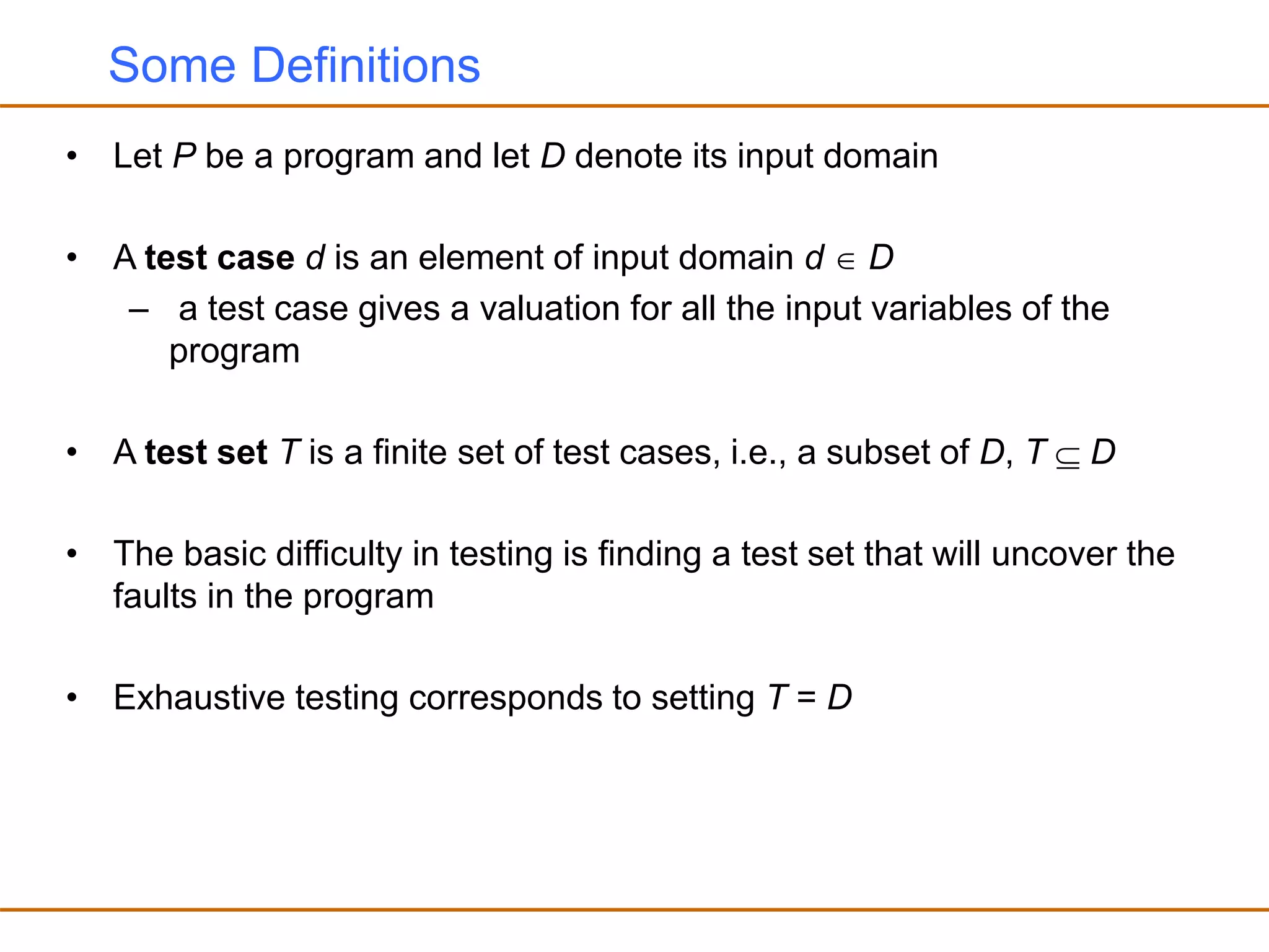 Some Definitions
• Let P be a program and let D denote its input domain
• A test case d is an element of input domain d  D
– a test case gives a valuation for all the input variables of the
program
• A test set T is a finite set of test cases, i.e., a subset of D, T  D
• The basic difficulty in testing is finding a test set that will uncover the
faults in the program
• Exhaustive testing corresponds to setting T = D
 