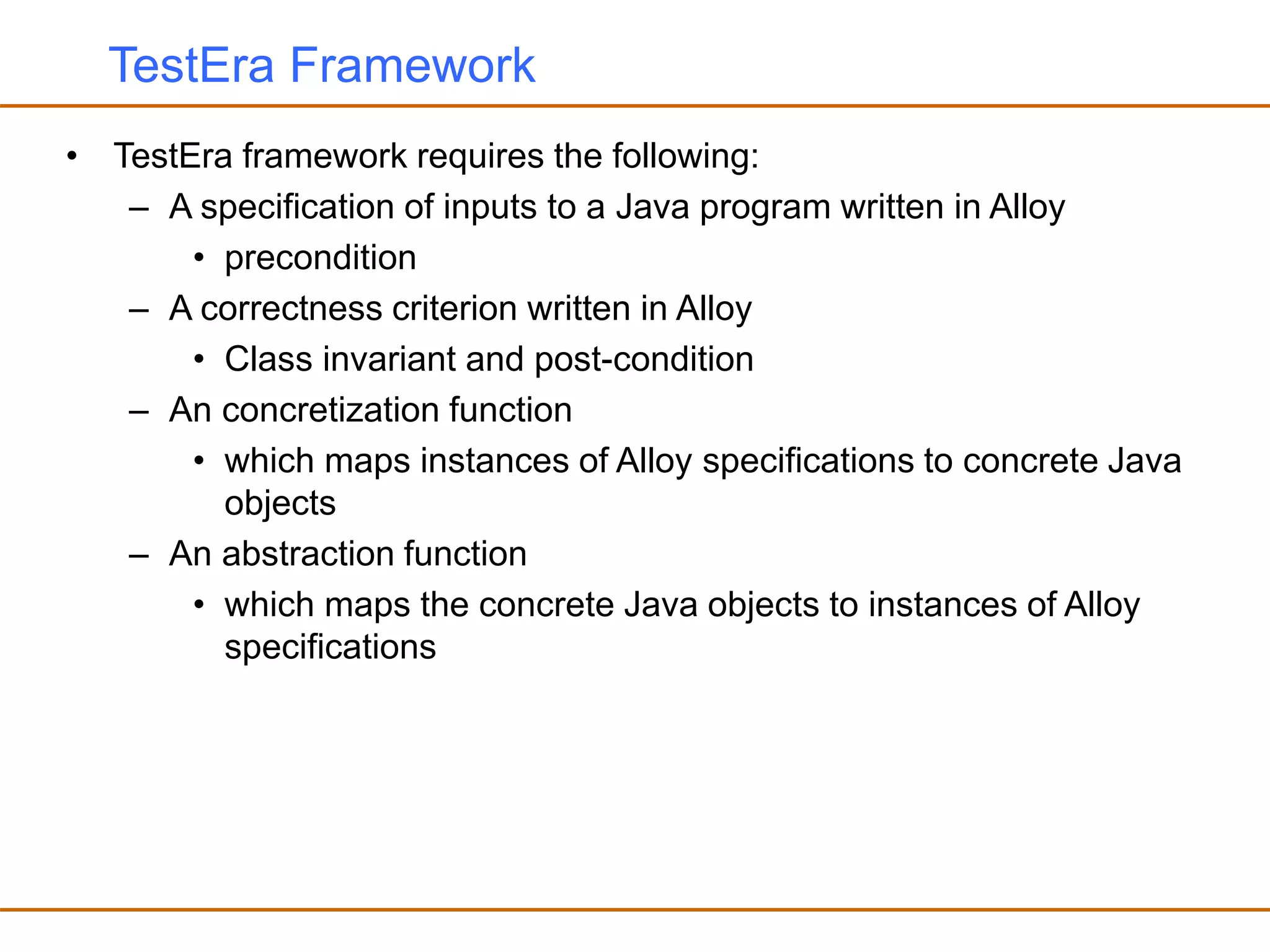 TestEra Framework
• TestEra framework requires the following:
– A specification of inputs to a Java program written in Alloy
• precondition
– A correctness criterion written in Alloy
• Class invariant and post-condition
– An concretization function
• which maps instances of Alloy specifications to concrete Java
objects
– An abstraction function
• which maps the concrete Java objects to instances of Alloy
specifications
 