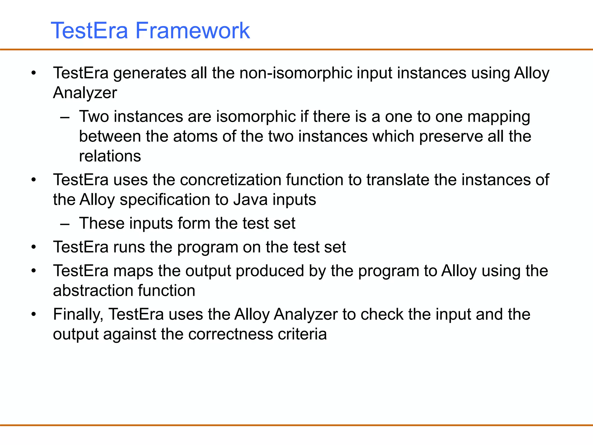 TestEra Framework
• TestEra generates all the non-isomorphic input instances using Alloy
Analyzer
– Two instances are isomorphic if there is a one to one mapping
between the atoms of the two instances which preserve all the
relations
• TestEra uses the concretization function to translate the instances of
the Alloy specification to Java inputs
– These inputs form the test set
• TestEra runs the program on the test set
• TestEra maps the output produced by the program to Alloy using the
abstraction function
• Finally, TestEra uses the Alloy Analyzer to check the input and the
output against the correctness criteria
 