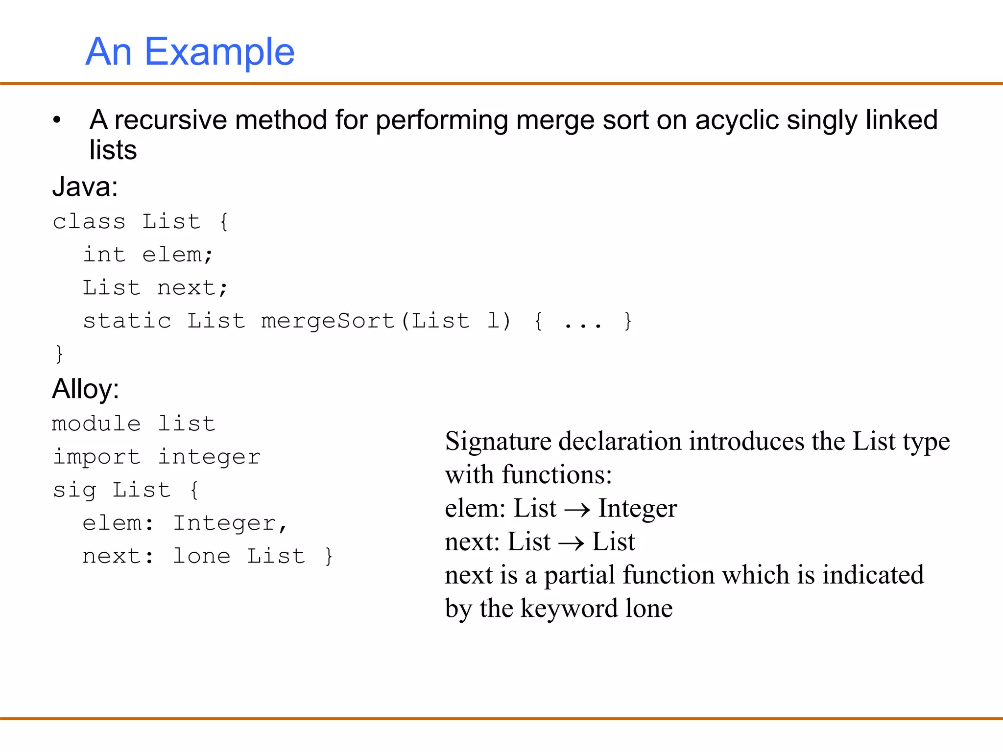 An Example
• A recursive method for performing merge sort on acyclic singly linked
lists
Java:
class List {
int elem;
List next;
static List mergeSort(List l) { ... }
}
Alloy:
module list
import integer
sig List {
elem: Integer,
next: lone List }
Signature declaration introduces the List type
with functions:
elem: List  Integer
next: List  List
next is a partial function which is indicated
by the keyword lone
 