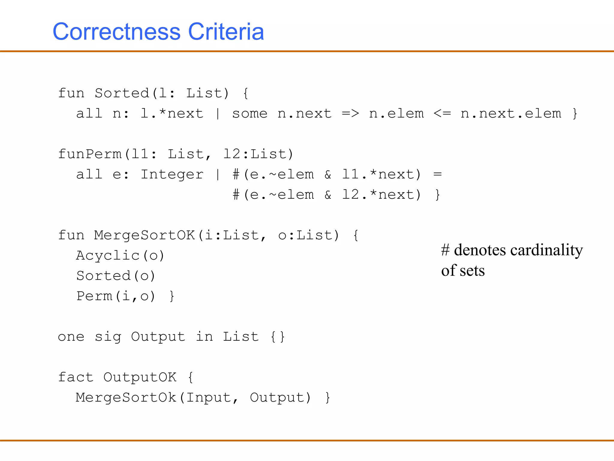 Correctness Criteria
fun Sorted(l: List) {
all n: l.*next | some n.next => n.elem <= n.next.elem }
funPerm(l1: List, l2:List)
all e: Integer | #(e.~elem & l1.*next) =
#(e.~elem & l2.*next) }
fun MergeSortOK(i:List, o:List) {
Acyclic(o)
Sorted(o)
Perm(i,o) }
one sig Output in List {}
fact OutputOK {
MergeSortOk(Input, Output) }
# denotes cardinality
of sets
 