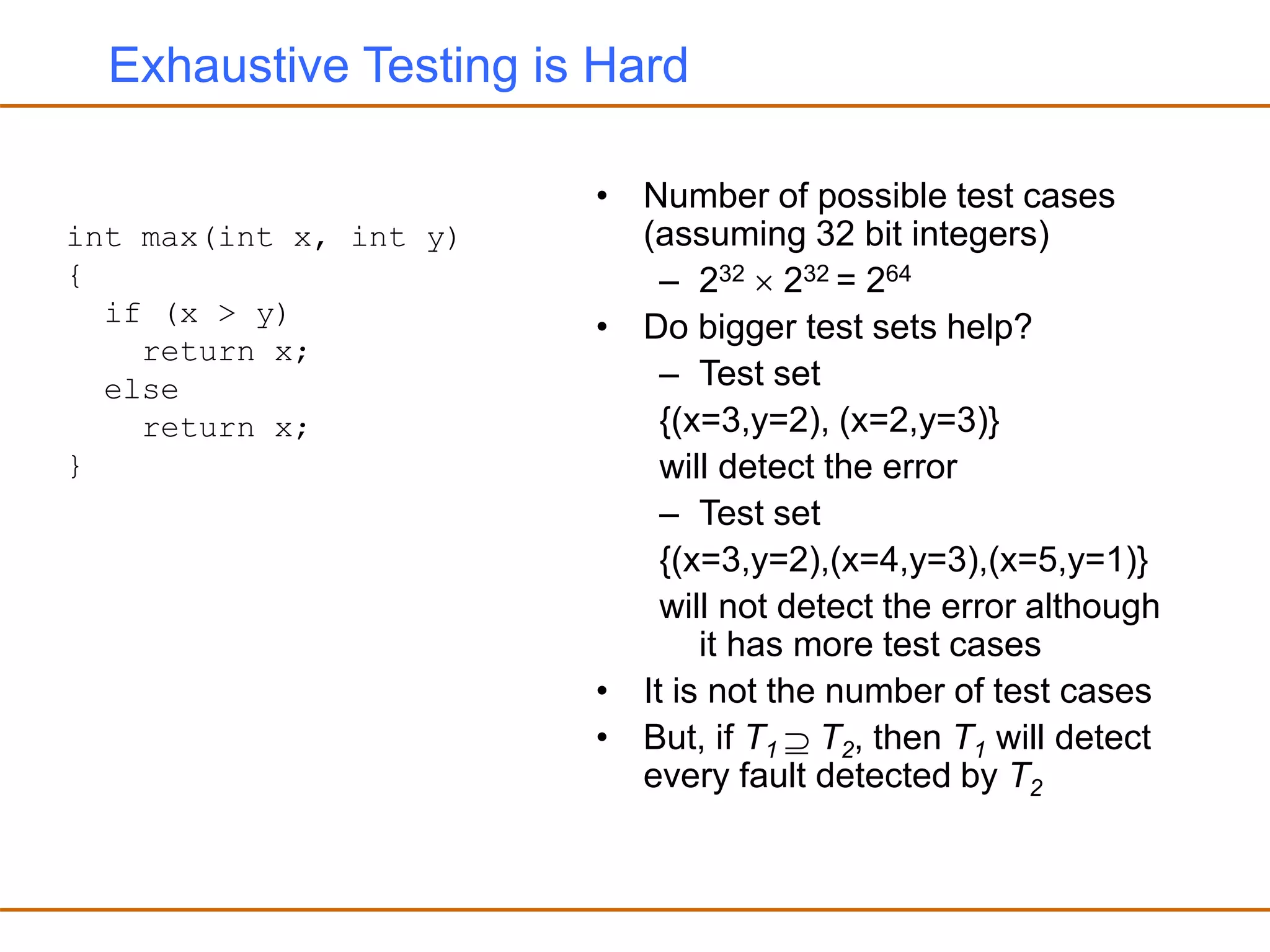 Exhaustive Testing is Hard
• Number of possible test cases
(assuming 32 bit integers)
– 232  232 = 264
• Do bigger test sets help?
– Test set
{(x=3,y=2), (x=2,y=3)}
will detect the error
– Test set
{(x=3,y=2),(x=4,y=3),(x=5,y=1)}
will not detect the error although
it has more test cases
• It is not the number of test cases
• But, if T1  T2, then T1 will detect
every fault detected by T2
int max(int x, int y)
{
if (x > y)
return x;
else
return x;
}
 
