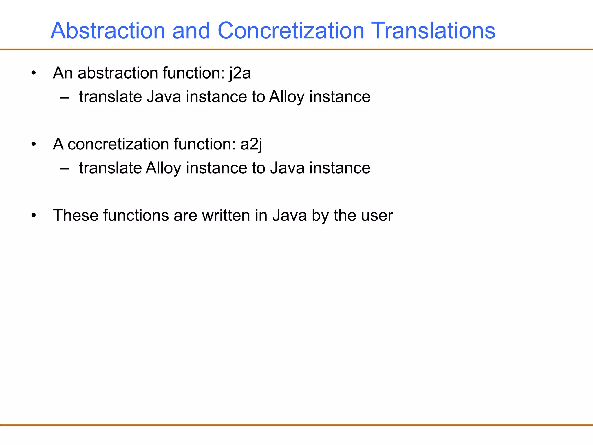 Abstraction and Concretization Translations
• An abstraction function: j2a
– translate Java instance to Alloy instance
• A concretization function: a2j
– translate Alloy instance to Java instance
• These functions are written in Java by the user
 