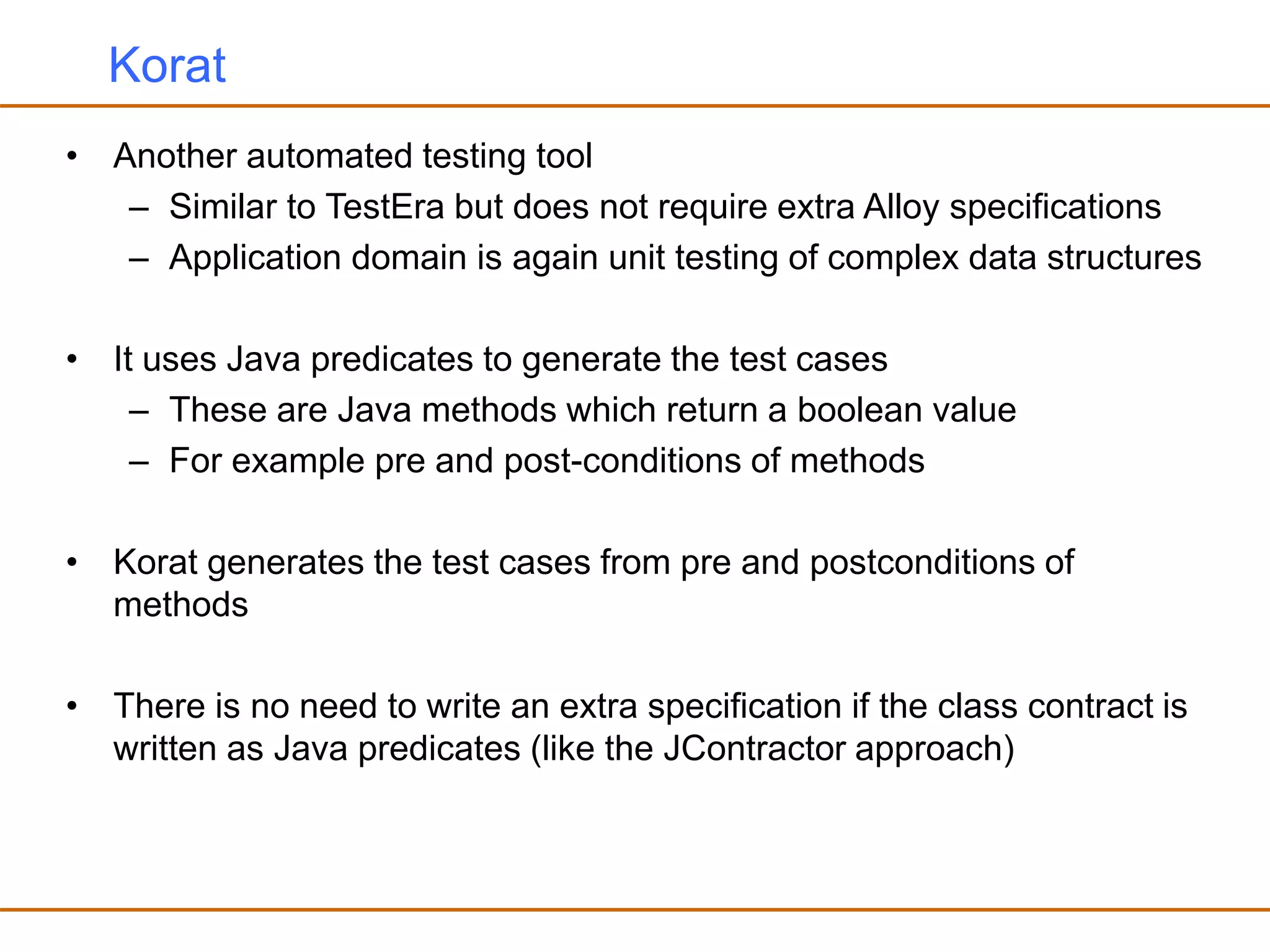 Korat
• Another automated testing tool
– Similar to TestEra but does not require extra Alloy specifications
– Application domain is again unit testing of complex data structures
• It uses Java predicates to generate the test cases
– These are Java methods which return a boolean value
– For example pre and post-conditions of methods
• Korat generates the test cases from pre and postconditions of
methods
• There is no need to write an extra specification if the class contract is
written as Java predicates (like the JContractor approach)
 