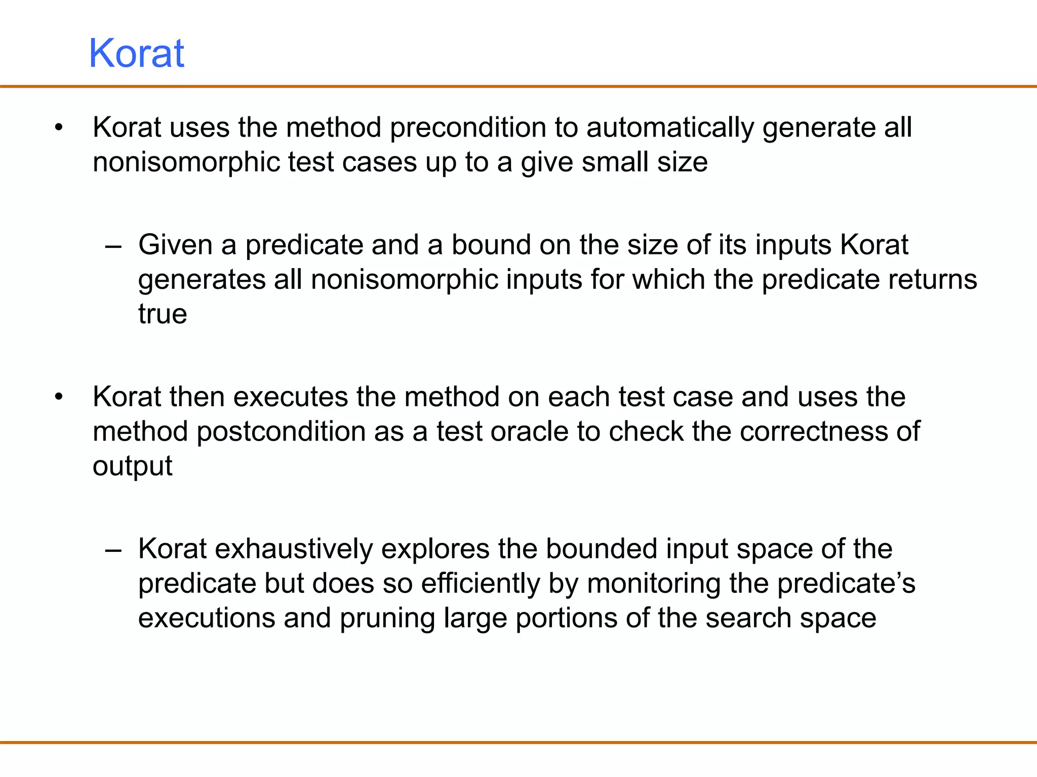Korat
• Korat uses the method precondition to automatically generate all
nonisomorphic test cases up to a give small size
– Given a predicate and a bound on the size of its inputs Korat
generates all nonisomorphic inputs for which the predicate returns
true
• Korat then executes the method on each test case and uses the
method postcondition as a test oracle to check the correctness of
output
– Korat exhaustively explores the bounded input space of the
predicate but does so efficiently by monitoring the predicate’s
executions and pruning large portions of the search space
 