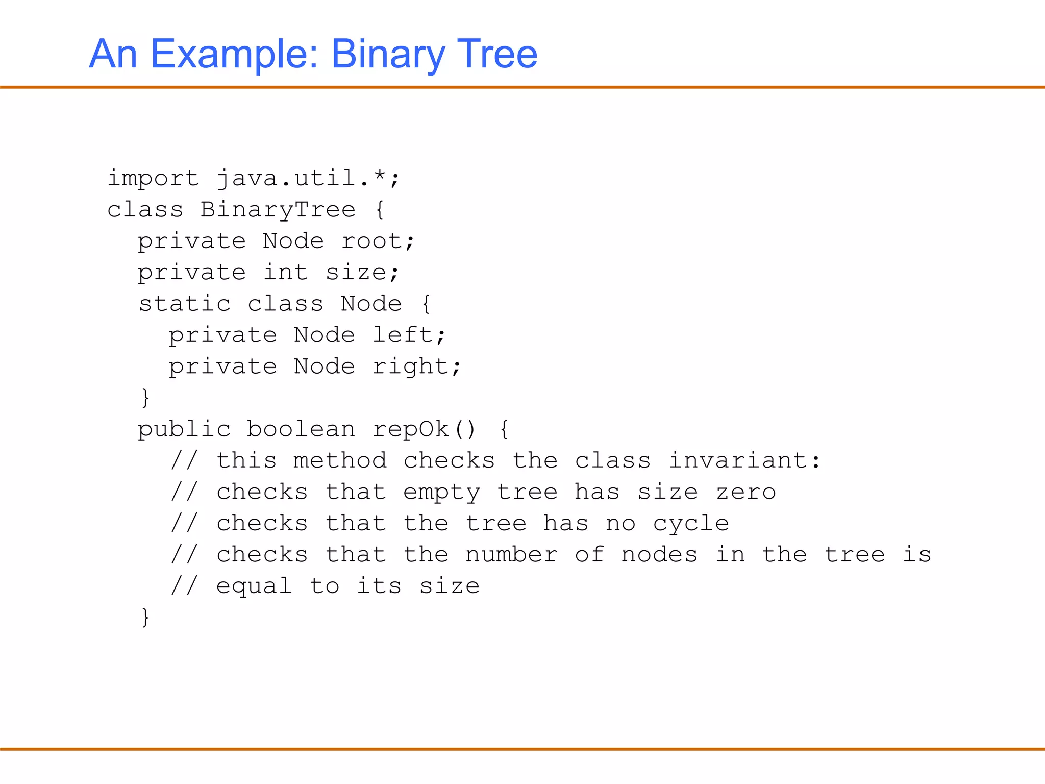 An Example: Binary Tree
import java.util.*;
class BinaryTree {
private Node root;
private int size;
static class Node {
private Node left;
private Node right;
}
public boolean repOk() {
// this method checks the class invariant:
// checks that empty tree has size zero
// checks that the tree has no cycle
// checks that the number of nodes in the tree is
// equal to its size
}
 