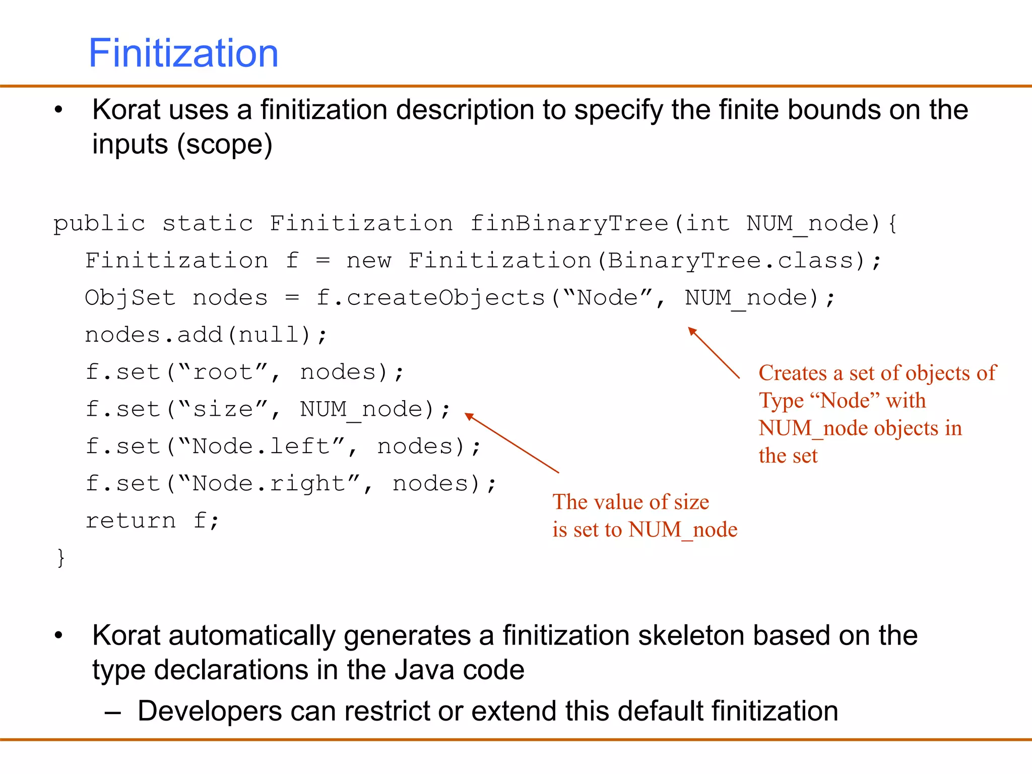 Finitization
• Korat uses a finitization description to specify the finite bounds on the
inputs (scope)
public static Finitization finBinaryTree(int NUM_node){
Finitization f = new Finitization(BinaryTree.class);
ObjSet nodes = f.createObjects(“Node”, NUM_node);
nodes.add(null);
f.set(“root”, nodes);
f.set(“size”, NUM_node);
f.set(“Node.left”, nodes);
f.set(“Node.right”, nodes);
return f;
}
• Korat automatically generates a finitization skeleton based on the
type declarations in the Java code
– Developers can restrict or extend this default finitization
Creates a set of objects of
Type “Node” with
NUM_node objects in
the set
The value of size
is set to NUM_node
 